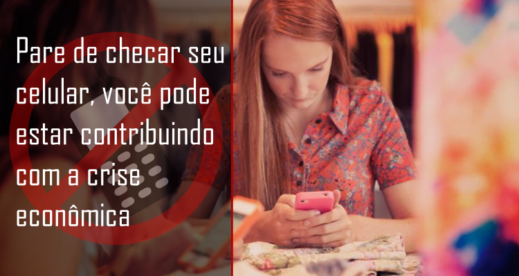Pare de checar seu celular, você pode estar contribuindo com a crise econômica