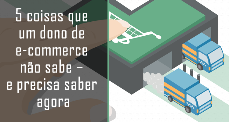 5 coisas que um dono de e-commerce não sabe – e precisa saber agora