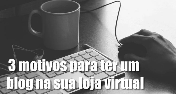 3 motivos para ter um blog na sua loja virtual